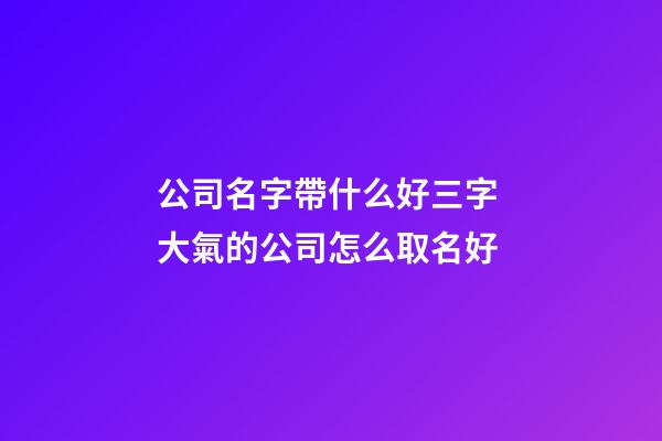 公司名字帶什么好三字 大氣的公司怎么取名好-第1張-公司起名-玄機派